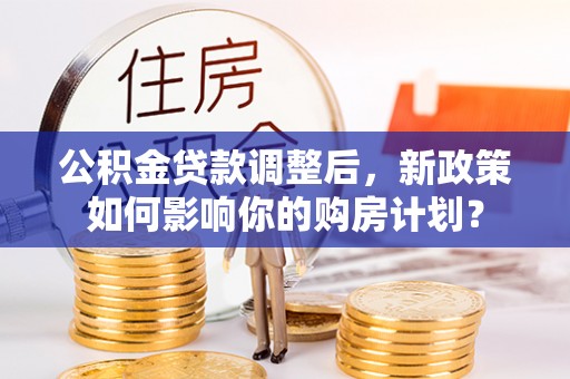 麻阳公积金贷款调整后，新政策如何影响你的购房计划？