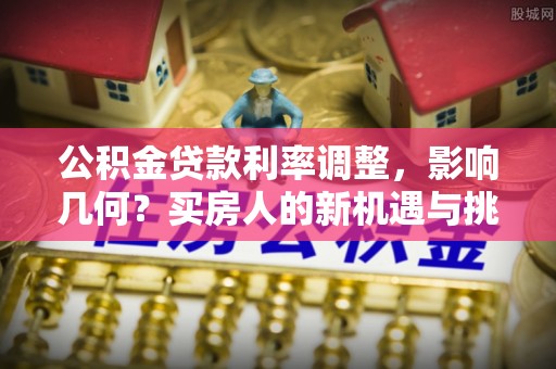 麻阳公积金贷款利率调整，影响几何？买房人的新机遇与挑战
