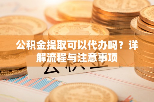麻阳公积金提取可以代办吗？详解流程与注意事项
