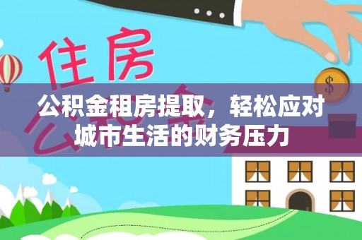 麻阳公积金租房提取，轻松应对城市生活的财务压力