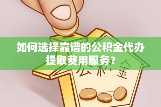 麻阳如何选择靠谱的公积金代办提取费用服务？