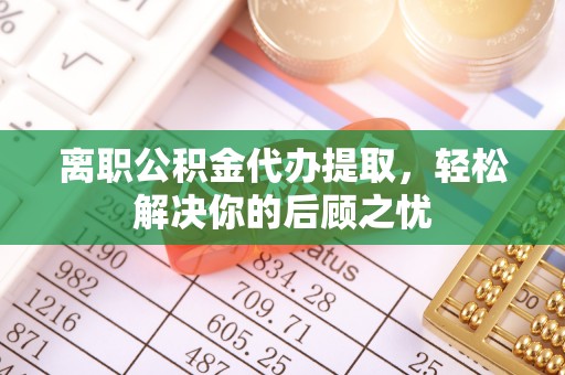 麻阳离职公积金代办提取，轻松解决你的后顾之忧