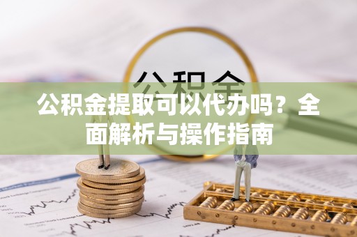 麻阳公积金提取可以代办吗？全面解析与操作指南