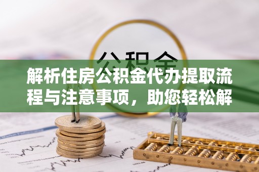 麻阳解析住房公积金代办提取流程与注意事项，助您轻松解决资金难题