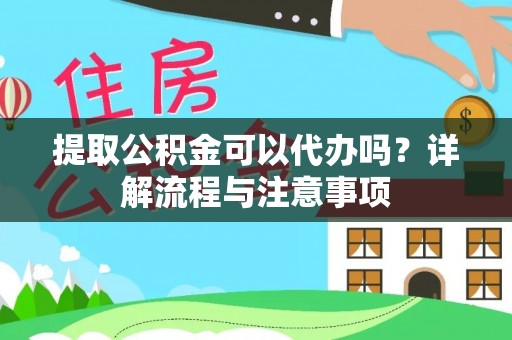 麻阳提取公积金可以代办吗？详解流程与注意事项