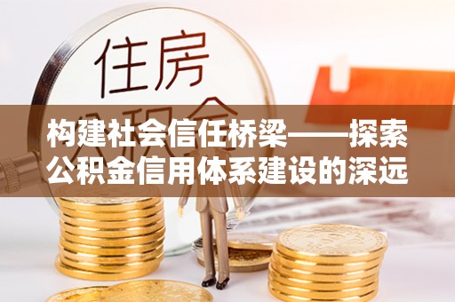 麻阳构建社会信任桥梁——探索公积金信用体系建设的深远意义