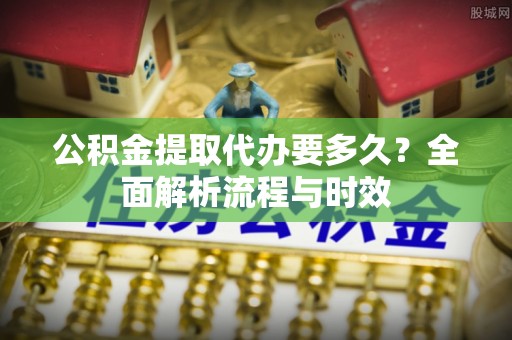 麻阳公积金提取代办要多久？全面解析流程与时效