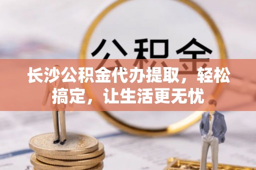 麻阳长沙公积金代办提取，轻松搞定，让生活更无忧