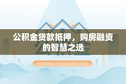 麻阳公积金贷款抵押，购房融资的智慧之选