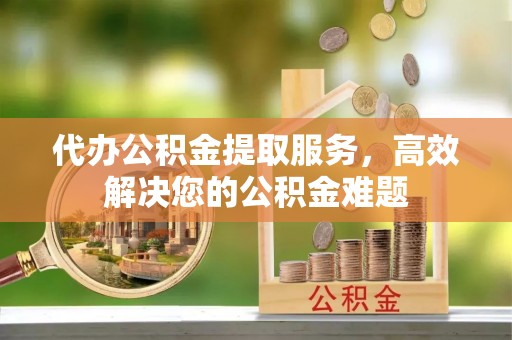 麻阳代办公积金提取服务，高效解决您的公积金难题