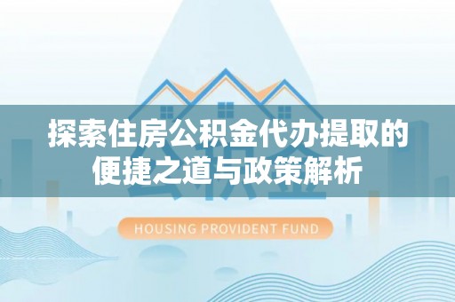 麻阳探索住房公积金代办提取的便捷之道与政策解析