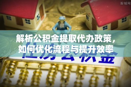 麻阳解析公积金提取代办政策，如何优化流程与提升效率