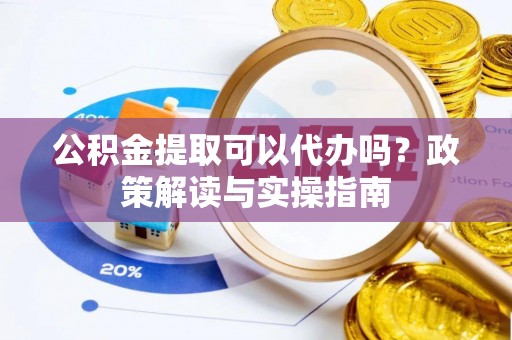 麻阳公积金提取可以代办吗？政策解读与实操指南