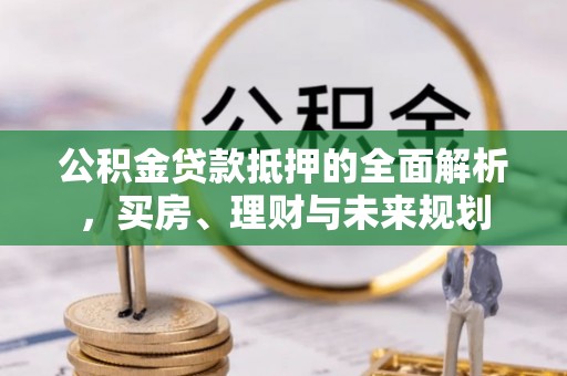 麻阳公积金贷款抵押的全面解析，买房、理财与未来规划
