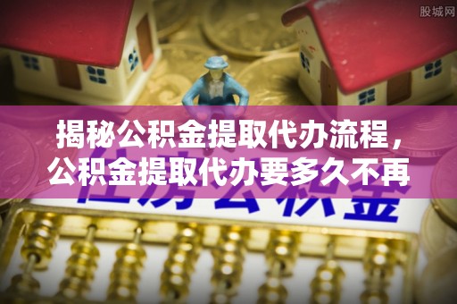 麻阳揭秘公积金提取代办流程，公积金提取代办要多久不再是谜题
