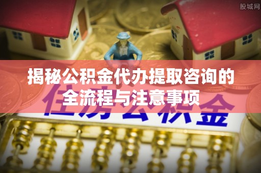 麻阳揭秘公积金代办提取咨询的全流程与注意事项