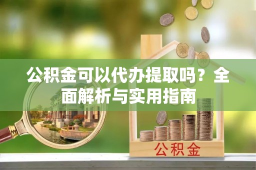 麻阳公积金可以代办提取吗？全面解析与实用指南