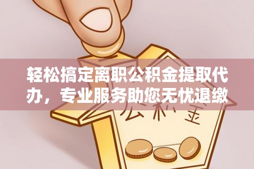 麻阳轻松搞定离职公积金提取代办，专业服务助您无忧退缴