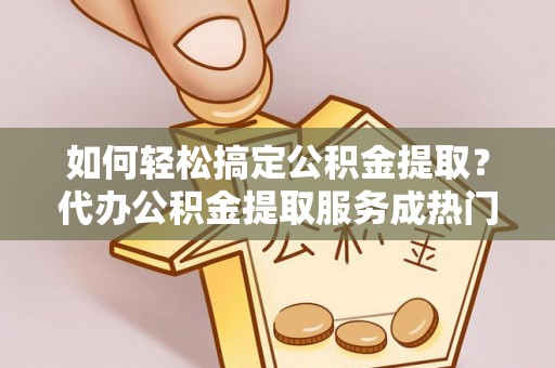 麻阳如何轻松搞定公积金提取？代办公积金提取服务成热门选择
