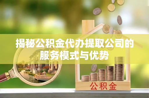 麻阳揭秘公积金代办提取公司的服务模式与优势