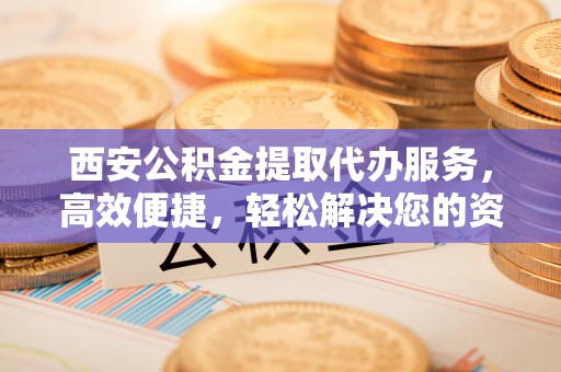 麻阳西安公积金提取代办服务，高效便捷，轻松解决您的资金需求