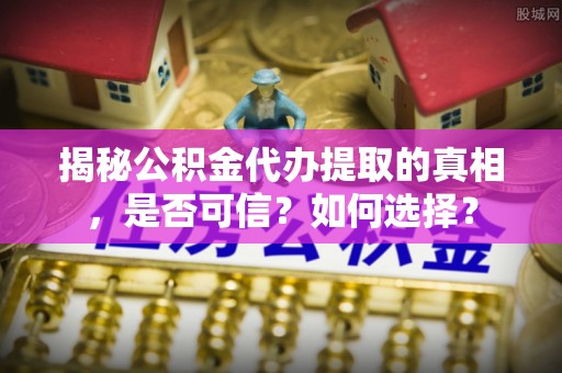 麻阳揭秘公积金代办提取的真相，是否可信？如何选择？