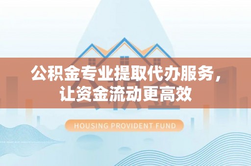 麻阳公积金专业提取代办服务，让资金流动更高效