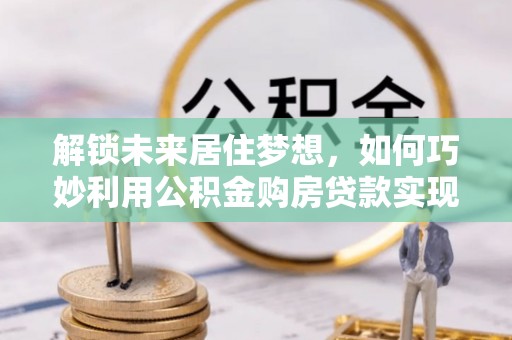 麻阳解锁未来居住梦想，如何巧妙利用公积金购房贷款实现房产投资