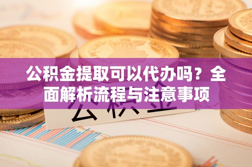 麻阳公积金提取可以代办吗？全面解析流程与注意事项