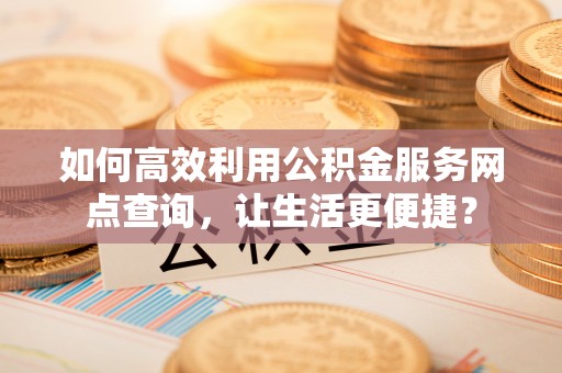 麻阳如何高效利用公积金服务网点查询，让生活更便捷？