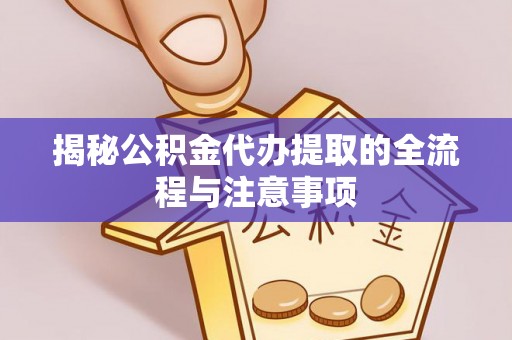 麻阳揭秘公积金代办提取的全流程与注意事项