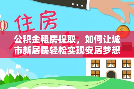 麻阳公积金租房提取，如何让城市新居民轻松实现安居梦想