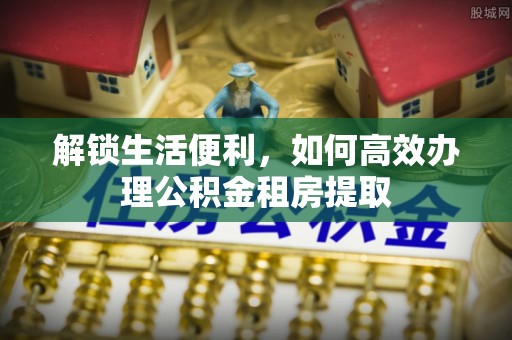 麻阳解锁生活便利，如何高效办理公积金租房提取