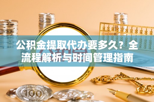 麻阳公积金提取代办要多久？全流程解析与时间管理指南