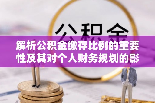 麻阳解析公积金缴存比例的重要性及其对个人财务规划的影响