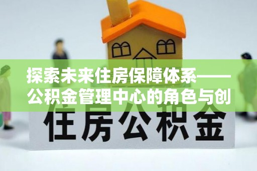 麻阳探索未来住房保障体系——公积金管理中心的角色与创新