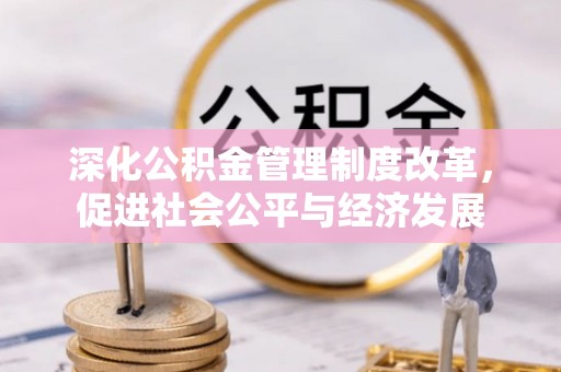 麻阳深化公积金管理制度改革，促进社会公平与经济发展