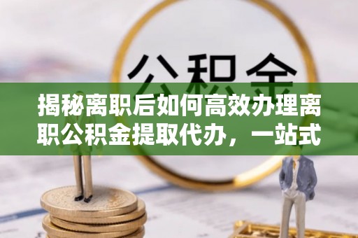 麻阳揭秘离职后如何高效办理离职公积金提取代办，一站式服务全解析