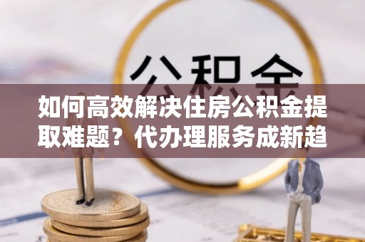 麻阳如何高效解决住房公积金提取难题？代办理服务成新趋势