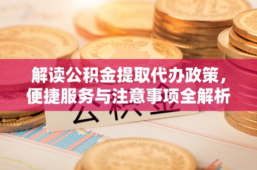 麻阳解读公积金提取代办政策，便捷服务与注意事项全解析