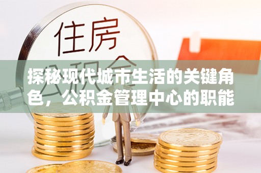 麻阳探秘现代城市生活的关键角色，公积金管理中心的职能与影响