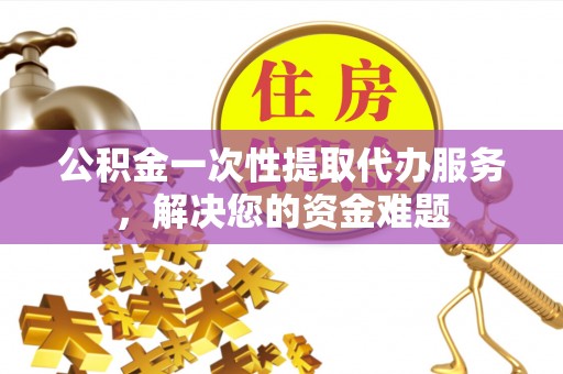 麻阳公积金一次性提取代办服务，解决您的资金难题