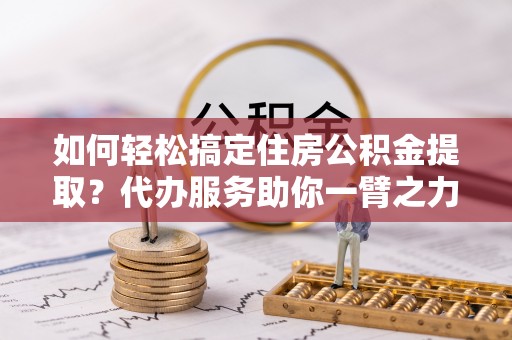 麻阳如何轻松搞定住房公积金提取？代办服务助你一臂之力