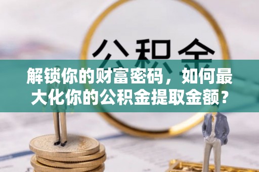 麻阳解锁你的财富密码，如何最大化你的公积金提取金额？