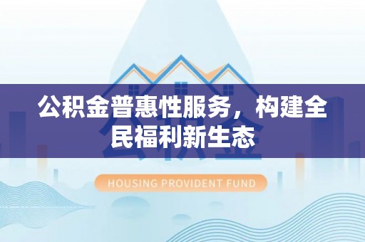 麻阳公积金普惠性服务，构建全民福利新生态