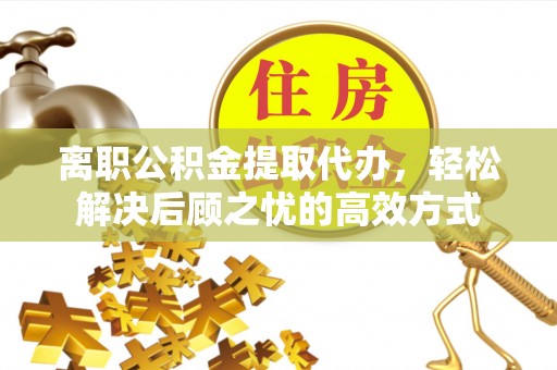 麻阳离职公积金提取代办，轻松解决后顾之忧的高效方式