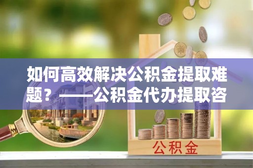 麻阳如何高效解决公积金提取难题？——公积金代办提取咨询服务全解析
