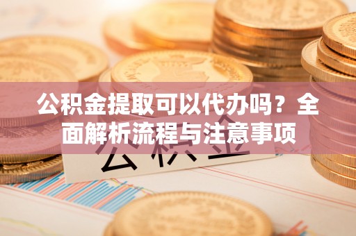 麻阳公积金提取可以代办吗？全面解析流程与注意事项