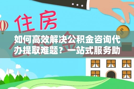 麻阳如何高效解决公积金咨询代办提取难题？一站式服务助您轻松搞定