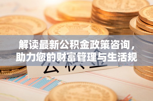 麻阳解读最新公积金政策咨询，助力您的财富管理与生活规划